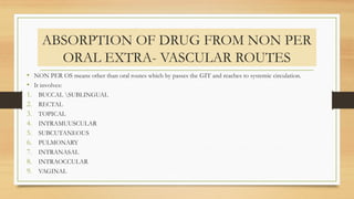 ABSORPTION OF DRUG FROM NON PER
ORAL EXTRA- VASCULAR ROUTES
• NON PER OS means other than oral routes which by passes the GIT and reaches to systemic circulation.
• It involves:
1. BUCCAL SUBLINGUAL
2. RECTAL
3. TOPICAL
4. INTRAMUUSCULAR
5. SUBCUTANEOUS
6. PULMONARY
7. INTRANASAL
8. INTRAOCCULAR
9. VAGINAL
 