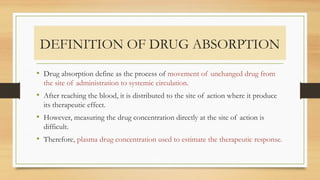 DEFINITION OF DRUG ABSORPTION
• Drug absorption define as the process of movement of unchanged drug from
the site of administration to systemic circulation.
• After reaching the blood, it is distributed to the site of action where it produce
its therapeutic effect.
• However, measuring the drug concentration directly at the site of action is
difficult.
• Therefore, plasma drug concentration used to estimate the therapeutic response.
 