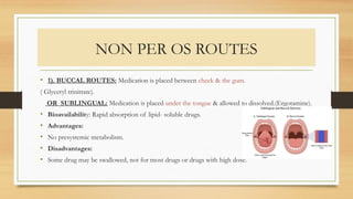 • 1). BUCCAL ROUTES: Medication is placed between cheek & the gum.
( Glyceryl trinitrate).
OR SUBLINGUAL: Medication is placed under the tongue & allowed to dissolved.(Ergotamine).
• Bioavailability: Rapid absorption of lipid- soluble drugs.
• Advantages:
• No presystemic metabolism.
• Disadvantages:
• Some drug may be swallowed, not for most drugs or drugs with high dose.
NON PER OS ROUTES
 