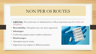 NON PER OS ROUTES
• 2.RECTAL: The rectal route of administration is still an important route for children &
old patient.
• Bioavailability: Absorption may vary from suppository.
• Advantages:
• Useful when patient cannot swallow medication.
• Disadvantages:
• Absorption may be erratic.
• Suppository may migrate to different position.
 