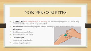 NON PER OS ROUTES
• 3). TOPICAL: Skin is largest organ of the body, and is commonly employed as a site of drug
administration for local as well as systemic effect.
• Bioavailability: bioavailability depends on lipid solubility of drug, molecular size, skin.
• Advantages:
• Avoid first pass metabolism.
• Reduced systemic side effect.
• Disadvantages:
• Low systemic bioavailability.
• Limited drug absorption.
 