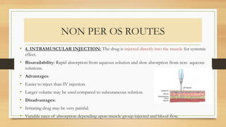 NON PER OS ROUTES
• 4. INTRAMUSCULAR INJECTION: The drug is injected directly into the muscle for systemic
effect.
• Bioavailability: Rapid absorption from aqueous solution and slow absorption from non- aqueous
solutions.
• Advantages:
• Easier to inject than IV injection.
• Laeger volume may be used compared to subcutaneous solution.
• Disadvantages:
• Irritating drug may be very painful.
• Variable rates of absorption depending upon muscle group injected and blood flow.
 