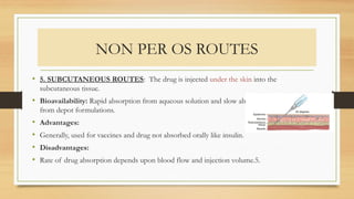 NON PER OS ROUTES
• 5. SUBCUTANEOUS ROUTES: The drug is injected under the skin into the
subcutaneous tissue.
• Bioavailability: Rapid absorption from aqueous solution and slow absorption
from depot formulations.
• Advantages:
• Generally, used for vaccines and drug not absorbed orally like insulin.
• Disadvantages:
• Rate of drug absorption depends upon blood flow and injection volume.5.
 
