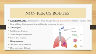 NON PER OS ROUTES
• 6. PULMONARY: Administration of drugs through the lungs by inhalation for local or systemic effect.
• Bioavailability: High systemic bioavailability due to large surface area.
• Advantages:
• Rapid onset of action.
• Avoid first-pass metabolism.
• Lower dose required.
• Disadvantages:
• May cause throat irritation.
• Dose uniformity difficult.
 