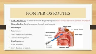 NON PER OS ROUTES
• 7. INTRANASAL: Administration of drugs through the nasal cavity for local or systemic absorption.
• Bioavailability: Rapid absorption through nasal mucosa.
• Advantages:
• Rapid onset.
• Non- invasive and painless.
• Useful for emergencies.
• Disadvantages:
• Nasal irritation.
• Short duration of action.
.
 