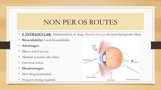 NON PER OS ROUTES
• 8. INTRAOCULAR: Administration of drugs directly into eye for local therapeutic effect.
• Bioavailability: Local bioavailability.
• Advantages:
• Direct action on eye.
• Minimal systemic side effect.
• Fast local action.
• Disadvantages:
• Poor drug penetration.
• Frequent dosing required.
 