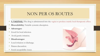 NON PER OS ROUTES
• 9. VAGINAL: The drug is administered into the vagina to produce mainly local therapeutic effect.
• Bioavailability: Variable systemic absorption.
• Advantages:
• Good for local infection.
• Avoid gastric irritation.
• Disadvantages:
• Local irritation or discharge.
• Patient discomfort.
• Social acceptability issues.
 