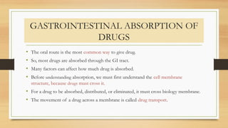 GASTROINTESTINAL ABSORPTION OF
DRUGS
• The oral route is the most common way to give drug.
• So, most drugs are absorbed through the GI tract.
• Many factors can affect how much drug is absorbed.
• Before understanding absorption, we must first understand the cell membrane
structure, because drugs must cross it.
• For a drug to be absorbed, distributed, or eliminated, it must cross biology membrane.
• The movement of a drug across a membrane is called drug transport.
 
