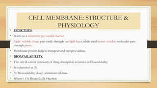 CELL MEMBRANE: STRUCTURE &
PHYSIOLOGY
• FUNCTION:
• It acts as a selectively permeable barrier.
• Lipid- soluble drugs pass easily through the lipid layer, while small water- soluble molecules pass
through pores.
• Membrane protein help in transport and receptor action.
• BIOAVAILABILITY:
• The rate & extent (amount) of drug absorption is known as bioavailability.
• It is denoted as (f).
• f= Bioavailability dose administered dose
• Where= f is Bioavailable Fraction
 