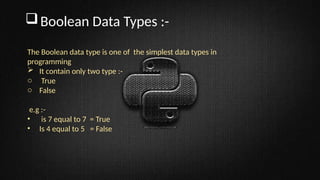 Boolean Data Types :-
The Boolean data type is one of the simplest data types in
programming
 It contain only two type :-
o True
o False
e.g :-
• is 7 equal to 7 = True
• Is 4 equal to 5 = False
 