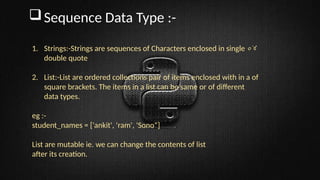 Sequence Data Type :-
1. Strings:-Strings are sequences of Characters enclosed in single ०४
double quote
2. List:-List are ordered collections pair of items enclosed with in a of
square brackets. The items in a list can be same or of different
data types.
eg :-
student_names = ['ankit', 'ram', 'Sono“]
List are mutable ie. we can change the contents of list
after its creation.
 