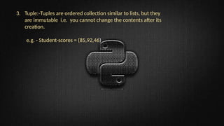3. Tuple:-Tuples are ordered collection similar to lists, but they
are immutable i.e. you cannot change the contents after its
creation.
e.g. - Student-scores = (85,92,46)
 