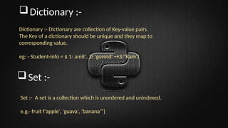 Dictionary :-
Dictionary :- Dictionary are collection of Key-value pairs.
The Key of a dictionary should be unique and they map to
corresponding value.
eg: - Student-info = $ 1: amit', 2: 'govind' →3:"Ram’)
Set :-
Set :- A set is a collection which is unordered and unindexed.
e.g.- fruit f'apple', 'guava', 'banana'"}
 