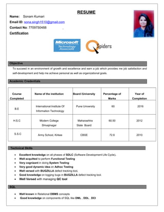 RESUME
Name: Sonam Kumari
Email ID: sona.singh1510@gmail.com
Contact No: 7709750488
Certification
Objective
To succeed in an environment of growth and excellence and earn a job which provides me job satisfaction and
self-development and help me achieve personal as well as organizational goals.
Academic Credentials
Course
Completed
Name of the institution Board /University Percentage of
Marks
Year of
Completion
B.E
International Institute Of
Information Technology
Pune University 60 2016
H.S.C Modern College
Shivajinagar
Maharashtra
State Board
60.50 2012
S.S.C Army School, Kirkee CBSE 72.6 2010
Technical Skills
• Excellent knowledge on all phases of SDLC (Software Development Life Cycle).
• Well acquitted to perform Functional Testing
• Very cognizant in doing System Testing
• Very good dynamic idea on Adhoc Testing
• Well versed with BUGZILLA defect tracking tool.
• Good knowledge on logging bugs in BUGZILLA defect tracking tool.
• Well Versed with managing QC tool
SQL
• Well known in Relational DBMS concepts
• Good knowledge on components of SQL like DML , DDL , DCl
 