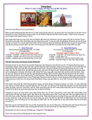 Thông Bạch
Khóa Tu Học 3 Ngày với Đạo Sư Lạt Ma Tái Sinh
Sonam Tenzin Rinpoche
Kính thưa quý đồng hương và quý Phật tử,
Nhân chuyến hoằng pháp lần đầu tiên từ Úc châu sang Hoa Kỳ năm nay, lạt ma tái sinh Tây Tạng Đạo Sư Sonam Tenzin
Rinpoche có nhã ý viếng thăm và gieo duyên với các Phật tử Việt Nam tại thành phố Houston, Texas và các vùng phụ
cận từ ngày 2 đến ngày 9 tháng 7, 2014.
Nhờ duyên lành hiếm quý này, kính mời quý Phật tử đến tham dự một khóa tu học ba ngày cuối tuần do Sonam Tenzin
Rinpoche hướng dẫn nhân dịp lễ Độc Lập của Hiệp Chủng quốc. Trong các phần thuyết giảng, Rinpoche sẽ ban lễ Cúng
Dường Lục Quan Âm và quán đảnh Đức Phật A Di Đà cùng trao tặng các pháp bảo đã được ban lực gia trì trong những
buỗi lễ cúng dường và quán đảnh nêu trên cho những quý vị nào đến tham dự pháp hội tại hai địa điểm sau đây:
1) Chùa Tịnh Luật
8703 Fairbanks North Houston Rd., TX 77064
(713)-856-7802
Thứ 6 - Thứ 7, ngày 4 & 5, tháng 7, 2014
10:00AM - 12:00PM – Lễ Quán Đảnh Đức Phật A Di Đà
12:00PM – 2:00PM: Tiệc chay do chùa Tịnh Luật khoản đãi
2:00PM – 4:00PM: Pháp Tu A Di Đà & Pháp Tu Tiên Yếu
2) Chùa Phật Quang
701 Arizona St.; South Houston, TX 77587
(713)-946-5490
Chủ Nhật, ngày 6, tháng 7, 2014
10:00 AM - 12:00 PM – Lễ Cúng Dường Lục Quan Âm
12:00PM – 1:00PM: Nghỉ Trưa
1:00PM – 2:00PM: Phim Cuộc Đời Của Đức Dalai Lama
2:00 PM – 4:00 PM: Pháp Tu Tiên Yếu (Tiếp và Hết)
Tiểu Sử Tóm Lược của Sonam Tenzin Rinpoche
Rinpoche là bậc tái sinh đời thứ tư của Đức Rabzang Tulku Rinpoche, bậc kế thừa của Sư Tổ Gyalwa Barompa thuộc
dòng Dakpo Kagyu. Ngài cũng là hóa thân của Đức Đại Dịch Giả Vairotsana, đóng vai trò trọng yếu ở bước khởi đầu của
Phật Giáo tại Tây Tạng. Liên tiếp trong ba kiếp tái sinh trước, Rinpoche đã từng là những bậc thượng thủ, tài trí u t
phàm, dẫn d t r t nhi u đệ tử vào đến tận quả vị giác ngộ trước khi Ngài thị tịch Riêng trong kiếp này, Rinpoche đã tái
sanh tại Nangchen Chodrak, tỉnh Kham, mi n Đông Tây Tạng, ngay gần vùng thánh địa của Đức Liên Hoa Sanh. Năm
lên sáu tuổi, Rinpoche đã được bậc thủ ngôi dòng Barom Kagyu (đức Chodrak Saljey Rinpoche đời thứ 9) xác nhận là
bậc tái sinh đời thứ tư của tu viện trưởng Tu Viện Chodrak Sau đó Rinpoche đã được rước v đăng ngôi và ban tặng
pháp hiệu Karma Jampal Sonam Tenzin Palzangpo Rinpoche. Đại Sư Sonam Tenzin Rinpoche hiện đang giữ trọng trách
hoằng dương và chăm sóc cho dòng truy n thừa Barom Kagyu quý giá hiếm hoi, và là Viện Trưởng Tu Viện Chodrak ở
Tibet.
Năm 2008, Thầy thiết lập Thi n Đường Barom Kagyu Chodrak Drupju Chuling tại Sydney, Úc Châu. Từ năm 2008 đến
nay, phật tử từ nhi u s c tộc cùng đến đây như tìm v lại nhà, với chương trình hàng tuần bao gồm các thời khóa thuyết
pháp, tọa thi n, sám hối, tụng niệm, nghi lễ. Thầy cũng hằng năm tổ chức nhi u khóa nhập th t, tận tình hướng dẫn và
khuyến khích đệ tử tại gia tu theo đúng quá trình tu tập chính thống.
Rinpoche là người vô cùng khiêm cung. Ngài không thích nói v mình, cũng không muốn nh c đến những thiện hạnh
ngài đã làm cho biết bao nhiêu người, đặc biệt là cho cộng đồng người Việt. Trong vòng bốn năm qua Ngài đã đến các
tỉnh mi n Nam và B c Việt Nam để truy n bá Giáo Pháp. Thầy luôn khuyến khích phật tử hãy quan tâm đến việc hành trì,
và đưa công phu tu tập v làm cốt tủy của đời sống, tạo được mối liên hệ mật thiết với Đ ng Đạo Sư Kim Cang.Thầy
thường bảo: “các con không cần tìm cầu phép lạ nhiệm mầu, cứ hãy chuyên tâm tu tập, đi u nhiệm mầu sẽ tự tìm đến
với các con ”
Đặc biệt cùng đi với Rinpoche lần này có thầy thị giả Nansai iuri và chị Hồng Như Chị Hồng Như đã từng là thông dịch
viên Anh-Việt cho Đức Dalai Lama và đóng góp r t nhi u cho ban dịch thuật của Việt Nalanda Foundation.
Để biết thêm chi tiết xin liên lạc: Từ Phổ Lạc - Tùng Vũ: (713)-382-6874
Chùa Tịnh Luật và Chùa Phật Quang xin trân trọng kính mời.
 