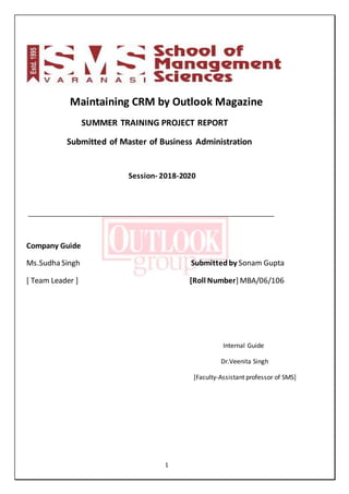 1
Maintaining CRM by Outlook Magazine
SUMMER TRAINING PROJECT REPORT
Submitted of Master of Business Administration
Session- 2018-2020
______________________________________________________________________
Company Guide
Ms.Sudha Singh Submittedby Sonam Gupta
[ Team Leader ] [Roll Number] MBA/06/106
Internal Guide
Dr.Veenita Singh
[Faculty-Assistant professor of SMS]
 