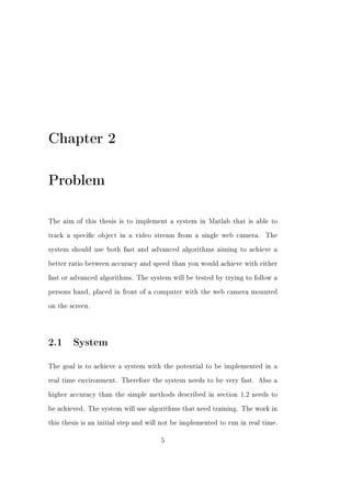Chapter 2

Problem

The aim of this thesis is to implement a system in Matlab that is able to


track a specic object in a video stream from a single web camera.        The


system should use both fast and advanced algorithms aiming to achieve a


better ratio between accuracy and speed than you would achieve with either


fast or advanced algorithms. The system will be tested by trying to follow a


persons hand, placed in front of a computer with the web camera mounted


on the screen.




2.1 System
The goal is to achieve a system with the potential to be implemented in a


real time environment. Therefore the system needs to be very fast. Also a


higher accuracy than the simple methods described in section 1.2 needs to


be achieved. The system will use algorithms that need training. The work in


this thesis is an initial step and will not be implemented to run in real time.


                                      5
 
