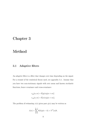 Chapter 3


Method


3.1 Adaptive lters


An adaptive lter is a lter that changes over time depending on the signal.


For a resumé of the statistical theory used, see appendix A.1. Assume that


you have two non-stationary signals with zero mean and known stochastic


functions, hence covariance and cross-covariance




                       ryy (n, m) = E[y(n)y(n + m)]

                       rxy (n, m) = E[x(n)y(n + m)].


The problem of estimating    x(n)   given past   y(n)   may be written as


                             N −1
                    x(n) =
                    ˆ               θ(k)y(n − k) = Y T (n)θ,
                             k=0


                                         9
 