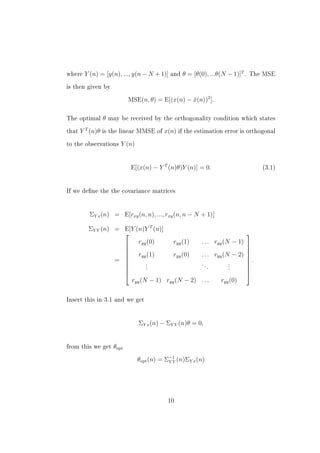where   Y (n) = [y(n), ..., y(n − N + 1)]     and   θ = [θ(0), ...θ(N − 1)]T .   The MSE


is then given by


                              MSE(n, θ) = E[(x(n) − x(n))2 ].
                                                    ˆ

The optimal       θ   may be received by the orthogonality condition which states


that   Y T (n)θ   is the linear MMSE of     x(n) if the estimation error is orthogonal
to the observations       Y (n)


                               E[(x(n) − Y T (n)θ)Y (n)] = 0.                         (3.1)




If we dene the the covariance matrices




          ΣY x (n) = E[rxy (n, n), ..., rxy (n, n − N + 1)]

          ΣY Y (n) = E[Y (n)Y T (n)]
                                                                                
                      ryy (0)        ryy (1)  . . . ryy (N − 1)                 
                                                                                
                      ryy (1)        ryy (0)  . . . ryy (N − 2)                 
                   =                                                            .
                                                                                
                             .                 ..          .
                             .                     .       .
                             .                             .
                                                                                
                                                                                
                                                                                
                       ryy (N − 1) ryy (N − 2) . . .    ryy (0)


Insert this in 3.1 and we get




                                  ΣY x (n) − ΣY Y (n)θ = 0,


from this we get       θopt
                                  θopt (n) = Σ−1 (n)ΣY x (n)
                                              YY




                                             10
 