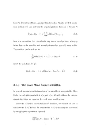 here   θ   is dependent of time. An algorithm to update      θ   is also needed, a com-


mon method is to take a step in the negative gradient direction of MSE(n, θ)




                     ˆ      ˆ          µ ∂
                     θ(n) = θ(n − 1) +      MSE(n, θ)|θ=θ(n−1)
                                                        ˆ                         (3.2)
                                       2 ∂θ

here   µ   is an variable that controls the step size of the algorithm, a large      µ
is fast but can be unstable, and a small       µ   is slow but generally more stable.


The gradient can be written as



                         ∂
                            M SE(n, θ) = −2ΣY x + 2ΣY Y θ                         (3.3)
                         ∂θ

insert 3.3 in 3.2 and we get




                   ˆ      ˆ                            ˆ
                   θ(n) = θ(n − 1) + µ ΣY x (n) − ΣY Y θ(n − 1)                   (3.4)




3.1.1        The Least Mean Square algorithm


In general, the statistical information of the variables is not available. More


likely, the only thing available is   y(n) and x(n).    We will still use the steepest


decent algorithm, see equation 3.4, with some modications.


   Since the statistical information is not available, we will not be able to


calculate the MSE. Instead we estimate the MSE by relaxing the expression


by dropping the expectation operand




                          M SE(n, θ) = (x(n) − Y T (n)θ)2

                                          11
 