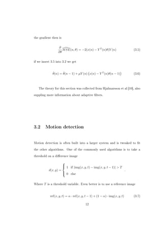 the gradient then is



                   ∂
                      M SE(n, θ) = −2(x(n) − Y T (n)θ)Y (n)                     (3.5)
                   ∂θ

if we insert 3.5 into 3.2 we get




               ˆ      ˆ
               θ(n) = θ(n − 1) + µY (n) x(n) − Y T (n)θ(n − 1)                  (3.6)




   The theory for this section was collected from Hjalmarsson et al [10], also


suppling more information about adaptive lters.




3.2 Motion detection

Motion detection is often built into a larger system and is tweaked to t


the other algorithms.     One of the commonly used algorithms is to take a


threshold on a dierence image

                      
                       1         |img(x, y, t) − img(x, y, t − 1)|  T
                      
                             if
            d(x, y) =                                                       .
                       0
                            else



Where   T   is a threshold variable. Even better is to use a reference image




             ref(x, y, t) = α · ref(x, y, t − 1) + (1 − α) · img(x, y, t)       (3.7)


                                           12
 
