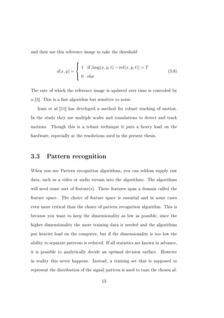 and then use this reference image to take the threshold

                          
                           1        |img(x, y, t) − ref(x, y, t)|  T
                          
                                if
                d(x, y) =                                                   (3.8)
                           0
                               else



The rate of which the reference image is updated over time is controled by


α   [1]. This is a fast algorithm but sensitive to noise.


     Irani et al [11] has developed a method for robust tracking of motion.


In the study they use multiple scales and translations to detect and track


motions.    Though this is a robust technique it puts a heavy load on the


hardware, especially at the resolutions used in the present thesis.




3.3 Pattern recognition
When you use Pattern recognition algorithms, you can seldom supply raw


data, such as a video or audio stream into the algorithms. The algorithms


will need some sort of feature(s). These features span a domain called the


feature space.    The choice of feature space is essential and in some cases


even more critical than the choice of pattern recognition algorithm. This is


because you want to keep the dimensionality as low as possible, since the


higher dimensionality the more training data is needed and the algorithms


put heavier load on the computer, but if the dimensionality is too low the


ability to separate patterns is reduced. If all statistics are known in advance,


it is possible to analytically decide an optimal decision surface.       However


in reality this never happens.       Instead, a training set that is supposed to


represent the distribution of the signal/pattern is used to tune the chosen al-


                                           13
 