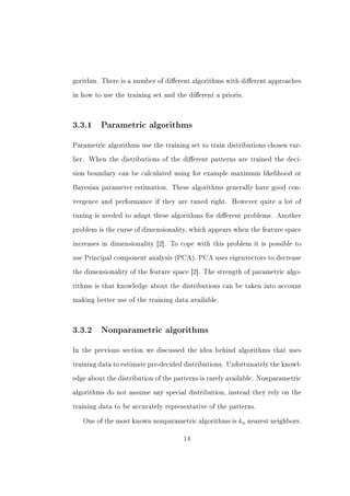 gorithm. There is a number of dierent algorithms with dierent approaches


in how to use the training set and the dierent a prioris.




3.3.1    Parametric algorithms


Parametric algorithms use the training set to train distributions chosen ear-


lier. When the distributions of the dierent patterns are trained the deci-


sion boundary can be calculated using for example maximum likelihood or


Bayesian parameter estimation. These algorithms generally have good con-


vergence and performance if they are tuned right.     However quite a lot of


tuning is needed to adapt these algorithms for dierent problems. Another


problem is the curse of dimensionality, which appears when the feature space


increases in dimensionality [2]. To cope with this problem it is possible to


use Principal component analysis (PCA). PCA uses eigenvectors to decrease


the dimensionality of the feature space [2]. The strength of parametric algo-


rithms is that knowledge about the distributions can be taken into account


making better use of the training data available.




3.3.2    Nonparametric algorithms


In the previous section we discussed the idea behind algorithms that uses


training data to estimate pre-decided distributions. Unfortunately the knowl-


edge about the distribution of the patterns is rarely available. Nonparametric


algorithms do not assume any special distribution, instead they rely on the


training data to be accurately representative of the patterns.


   One of the most known nonparametric algorithms is    kn nearest neighbors.

                                     14
 