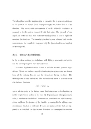 The algorithm uses the training data to calculate the        kn   nearest neighbors


to the point in the feature space corresponding to the pattern that is to be


classied. The pattern that the majority of the       kn   neighbors belongs to is


assumed to be the pattern connected with that point. The strength of this


algorithm is the fact that with sucient training data it is able to represent


complex distributions.      The drawback is that it puts a heavy load on the


computer and the complexity increases with the dimensionality and number


of training data.




3.3.3       Linear discriminant


In the previous sections two techniques with dierent approaches on how to


use the training set given have been discussed.


   This third algorithm is more or less in between the two previous algo-


rithms. We do not dene a specic distribution in advance and we do not


keep all the training data as base for calculations during run time.           The


training data is used directly to train the classier which is a set of linear


discriminant functions


                                  g(x) = wt x + w0

where   x   is the point in the feature space that is supposed to be classied,   w
is the weight vector and     w0   is the bias [1]. Depending on what problem to


solve, a number of discriminant functions can be trained and used in recog-


nition problems. For instance if the classier is supposed to be a binary, one


discriminant function is sucient. If there are many patterns that are sup-


posed to be classied, the discriminant functions can be designed in multiple


                                         15
 