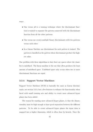 ways:



   •    One versus all is a training technique where the discriminant func-


        tion is trained to separate the pattern connected with the discriminant


        function from all the other patterns.



   •    One versus one creates multiple binary discriminants with two patterns


        versus each other.



   •    In a Linear Machine one discriminant for each pattern is trained. The


        pattern is classied as the pattern whose discriminant produce the high-


        est value.



One problem with these algorithms is that there are spaces where the classi-


er is undened. The linear machine is the one that often produces the least


amount of undened space. Undened space only occurs when two or more


discriminant functions are equal.




3.3.4       Support Vector Machines


Support Vector Machines (SVM) is basically the same as Linear discrimi-


nants, see section 3.3.3, but a few features to enhance the functionality when


faced with small training sets and ability to create more advanced hyper


planes has been added.


   The reason for wanting more advanced hyper planes, is that the dimen-


sionality must be high enough to have good separation between the dierent


patterns.    To be able to create advanced hyper planes the input data is


mapped into a higher dimension, which is often done by kernels. Once the


                                       16
 