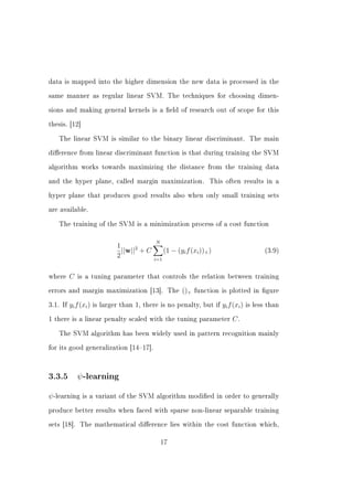 data is mapped into the higher dimension the new data is processed in the


same manner as regular linear SVM. The techniques for choosing dimen-


sions and making general kernels is a eld of research out of scope for this


thesis. [12]


   The linear SVM is similar to the binary linear discriminant. The main


dierence from linear discriminant function is that during training the SVM


algorithm works towards maximizing the distance from the training data


and the hyper plane, called margin maximization.                       This often results in a


hyper plane that produces good results also when only small training sets


are available.


   The training of the SVM is a minimization process of a cost function


                                              N
                               1
                                 ||w||2 + C         (1 − (yi f (xi ))+ )                      (3.9)
                               2              i=1


where     C   is a tuning parameter that controls the relation between training


errors and margin maximization [13]. The                   ()+   function is plotted in gure


3.1. If   yi f (xi )   is larger than 1, there is no penalty, but if       yi f (xi )   is less than


1 there is a linear penalty scaled with the tuning parameter                   C.

   The SVM algorithm has been widely used in pattern recognition mainly


for its good generalization [1417].




3.3.5         ψ -learning

ψ -learning     is a variant of the SVM algorithm modied in order to generally


produce better results when faced with sparse non-linear separable training


sets [18]. The mathematical dierence lies within the cost function which,


                                                  17
 