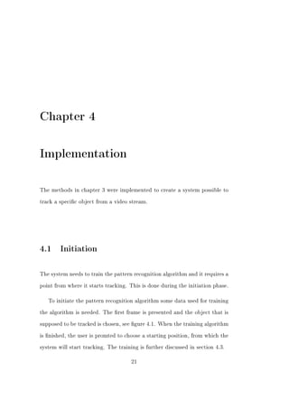 Chapter 4

Implementation

The methods in chapter 3 were implemented to create a system possible to


track a specic object from a video stream.




4.1 Initiation

The system needs to train the pattern recognition algorithm and it requires a


point from where it starts tracking. This is done during the initiation phase.


   To initiate the pattern recognition algorithm some data used for training


the algorithm is needed. The rst frame is presented and the object that is


supposed to be tracked is chosen, see gure 4.1. When the training algorithm


is nished, the user is promted to choose a starting position, from which the


system will start tracking. The training is further discussed in section 4.3.


                                      21
 