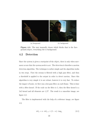 (a) foreground                        (b) background

  Figure 4.1:     The user manually choses which blocks that is the fore-
  ground/object, everything else is background.



4.2 Detection

Since the system is given a startpoint of the object, there is only when mov-


ment occurs that the system needs to act. The detection is therefore a motion


detection algorithm. The technique is rather simple and the algorithm works


in two steps.   First the stream is ltered with a high pass lter, and then


a threshold is applied to the output in order to detect motion.        Since this


algorithm is very simple it is not robust, however it is very fast. To reduce


the impact of noise, we rst run a low-pass lter on each frame. This is done


with a lter kernel. If the scale on the lter is 5, then the lter kernel is a


5x5 kernel and all elements are     1/52 .   The result is a smoother image, see


gure 4.2.


   The lter is implemented with the help of a reference image, see gure


4.3,




                        ref n = α · ref n−1 + (1 − α) · imgn                (4.1)


                                        22
 