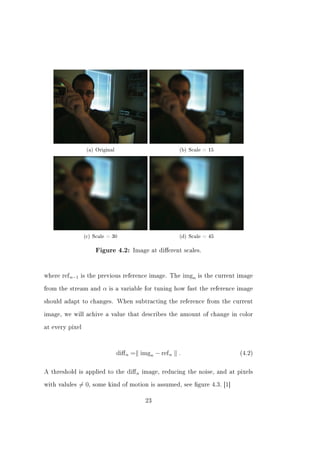 (a) Original                           (b) Scale = 15




                   (c) Scale = 30                          (d) Scale = 45

                          Figure 4.2: Image at dierent scales.




where   ref n−1   is the previous reference image. The         imgn   is the current image


from the stream and         α   is a variable for tuning how fast the reference image


should adapt to changes. When subtracting the reference from the current


image, we will achive a value that describes the amount of change in color


at every pixel




                                   diﬀ n = imgn − ref n    .                         (4.2)



A threshold is applied to the         diﬀ n   image, reducing the noise, and at pixels


with valules      = 0,   some kind of motion is assumed, see gure 4.3. [1]


                                               23
 
