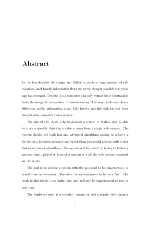 Abstract

In the last decades the computers' ability to perform huge amount of cal-


culations, and handle information ows we never thought possible ten years


ago has emerged. Despite this a computer can only extract little information


from the image in comparison to human seeing. The way the human brain


lters out useful information is not fully known and this skill has not been


merged into computer vision science.


   The aim of this thesis is to implement a system in Matlab that is able


to track a specic object in a video stream from a single web camera. The


system should use both fast and advanced algorithms aiming to achieve a


better ratio between accuracy and speed than you would achieve with either


fast or advanced algorithms. The system will be tested by trying to follow a


persons hand, placed in front of a computer with the web camera mounted


on the screen.


   The goal is to achieve a system with the potential to be implemented in


a real time environment. Therefore the system needs to be very fast. The


work in this thesis is an initial step and will not be implemented to run in


real time.


   The hardware used is a standard computer and a regular web camera


                                       i
 