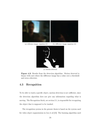 (a) reference image, equation 4.1        (b) dierence image, equation 4.2




                                 (c) motion detected

  Figure 4.3: Results from the detection algorithm. Motion detected is
  binary with ones where the dierence image has a value over a threshold
  and zeros otherwise.




4.3 Recognition

To be able to track a specic object, motion detection is not sucient, since


the detection algorithm does not give any information regarding what is


moving. The Recognition block, see section 2.1, is responsible for recognizing


the object that is supposed to be tracked.



   The recognition system in the present thesis is based on the system used


for video object segmentation in Liu et al [13]. The learning algorithm used


                                          24
 