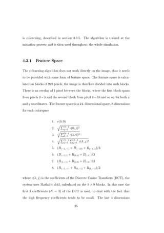 is   ψ -learning,   described in section 3.3.5.         The algorithm is trained at the


initiation process and is then used throughout the whole simulation.




4.3.1       Feature Space


The    ψ -learning   algorithm does not work directly on the image, thus it needs


to be provided with some form of feature space. The feature space is calcu-


lated on blocks of 9x9 pixels, the image is therefore divided into such blocks.


There is an overlap of 1 pixel between the blocks, where the rst block spans


from pixels   0 − 8 and the second block from pixel 8 − 16 and so on for both x
and   y coordinates.    The feature space is a        24- dimensional space, 8-dimensions
for each colorspace




                          1. c(0, 0)
                                    N −1
                          2.        j=1    c(0, j)2
                                    N −1
                          3.        k=1    c(k, 0)2
                                    N −1     N −1
                          4.        j=1      j=1    c(k, j)2
                          5. (B(−1,−1) + B(−1,0) + B(−1,1) )/3
                          6. (B(−1,1) + B(0,1) + B(1,1) )/3
                          7. (B(1,−1) + B(1,0) + B(1,1) )/3
                          8. (B(−1,−1) + B(0,−1) + B(1,−1) )/3


where    c(k, j)   is the coecients of the Discrete Cosine Transform (DCT), the


system uses Matlab's       dct2,   calculated on the       9×9   blocks. In this case the


rst 3 coecients (N        = 3)   of the DCT is used, to deal with the fact that


the high frequency coecients tends to be small.                  The last 4 dimensions


                                              25
 