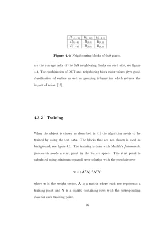 B(−1,−1)     B(−1,0)   B(−1,1)
                            B(0,−1)      B(0,0)    B(0,1)
                            B(1,−1)      B(1,0)    B(1,1)


                Figure 4.4: Neighbouring blocks of 9x9 pixels.



are the average color of the 9x9 neighboring blocks on each side, see gure


4.4. The combination of DCT and neighboring block color values gives good


classication of surface as well as grouping information which reduces the


impact of noise. [13]




4.3.2       Training




When the object is chosen as described in 4.1 the algorithm needs to be


trained by using the test data.        The blocks that are not chosen is used as


background, see gure 4.1. The training is done with Matlab's        fminsearch.
fminsearch    needs a start point in the feature space.      This start point is


calculated using minimum squared error solution with the pseudoinverse




                               w = (AT A)−1 AT Y


where   w   is the weight vector,   A   is a matrix where each row represents a


training point and    Y   is a matrix containing rows with the corresponding


class for each training point.


                                          26
 