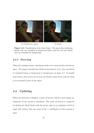 (a) Classication output                     (b) Frame

 Figure 4.5: Classication of an entire frame. The green dots represents
 blocks that are classied as foreground/ojbect and the red ones blocks
 that are classied as background.




4.3.3    Detecting


When the training is done, each frame needs to be converted into the feature


space. The image is divided into blocks as described in 4.3.1, then each block


is evaluated binary as foreground or background, see gure 4.5. To handle


noise better, there need to be at least two blocks connected in order for them


to be accepted as part of the object.




4.4 Updating
When the detection is nished, a point of interest which is used during op-


timization of the system is calculated.      The point of interest is computed


by nding the block/blocks with the lowest value in      y   coordinates ((0, 0) in


upper left corner), then the mean of the      x   coordinates in those groups is


used.


                                        27
 