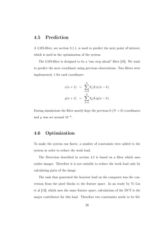 4.5 Prediction
A LMS-lter, see section 3.1.1, is used to predict the next point of interest,


which is used in the optimization of the system.


   The LMS-lter is designed to be a one step ahead lter [10]. We want


to predict the next coordinate using previous observations. Two lters were


implemented, 1 for each coordinate:


                                        N
                           x(n + 1) =         θx (k)x(n − k)
                                        k=0
                                         N
                           y(n + 1) =         θy (k)y(n − k).
                                        k=0


During simulations the lter mostly kept the previous 6 (N       = 6) coordinates
and   µ   was set around   10−8 .



4.6 Optimization
To make the system run faster, a number of constraints were added to the


system in order to reduce the work load.


   The Detection described in section 4.2 is based on a lter which uses


earlier images. Therefore it is not suitable to reduce the work load only by


calculating parts of the image.


   The task that generated the heaviest load on the computer was the con-


version from the pixel blocks to the feature space.         In an study by Yi Liu


et al [13], which uses the same feature space, calculations of the DCT is the


major contributor for this load. Therefore two constraints needs to be ful-


                                        28
 
