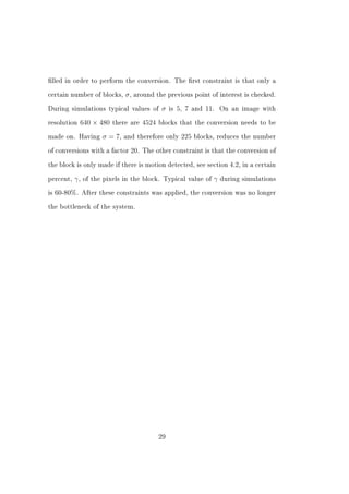 lled in order to perform the conversion. The rst constraint is that only a


certain number of blocks,      σ , around the previous point of interest is checked.
During simulations typical values of       σ   is 5, 7 and 11.     On an image with


resolution   640 × 480    there are 4524 blocks that the conversion needs to be


made on. Having       σ = 7,   and therefore only 225 blocks, reduces the number


of conversions with a factor 20. The other constraint is that the conversion of


the block is only made if there is motion detected, see section 4.2, in a certain


percent,   γ,   of the pixels in the block. Typical value of   γ   during simulations


is 60-80%. After these constraints was applied, the conversion was no longer


the bottleneck of the system.




                                          29
 