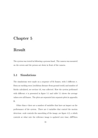 Chapter 5

Result

The system was tested in following a persons hand. The camera was mounted


on the screen and the person sat down in front of the camera.




5.1 Simulations
The simulations were made on a sequence of 91 frames, with 5 dierent          σ.
Data on tracking error (euclidean distance from ground truth) and number of


blocks calculated, see section 4.6, was collected. How the system performed


with dierent     σ   is presented in gure 5.1 and table 5.1 shows the average


values over all frames. The plots are separated into separate plots in appendix


B.


     Other than   σ   there are a number of variables that have an impact on the


performance of the system.       There are 4 variables that control the motion


detection: scale controls the smoothing of the image, see gure 4.2;    α   which


controls at what rate the reference image is updated over time; diThres


                                         31
 
