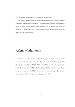 with a 640x480 resolution at 30 frames per second (fps).


   The system works overall as expected and was able to track a persons


hand with numerous congurations. It outperforms advanced algorithms in


terms of lower computational power needed, and is more stable than the


fast ones. A drawback is that the system parameters were dependent on the


object and its surroundings.




Acknowledgments

The thesis was written at the sound and image processing laboratory at the


school of electrical engineering, the Royal Institute of Technology (KTH)


through the school year of 20052006. I would like to take this opportunity


to thank my supervisor M.Sc. Anders Ekman for his patience when things


progressed a bit slow, PhD Disa Sommerfeld for proofreading and also assis-


tant professor Danica Kragi¢ for pushing me forward.




                                     ii
 