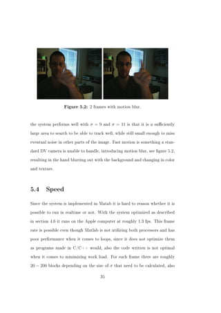 Figure 5.2: 2 frames with motion blur.




the system performs well with   σ=9    and   σ = 11    is that it is a suciently


large area to search to be able to track well, while still small enough to miss


eventual noise in other parts of the image. Fast motion is something a stan-


dard DV camera is unable to handle, introducing motion blur, see gure 5.2,


resulting in the hand blurring out with the background and changing in color


and texture.




5.4 Speed
Since the system is implemented in Matab it is hard to reason whether it is


possible to run in realtime or not. With the system optimized as described


in section 4.6 it runs on the Apple computer at roughly 1.3 fps. This frame


rate is possible even though Matlab is not utilizing both processors and has


poor performance when it comes to loops, since it does not optimize them


as programs made in C/C++ would, also the code written is not optimal


when it comes to minimizing work load. For each frame there are roughly


20 − 200   blocks depending on the size of   σ   that need to be calculated, also


                                      35
 