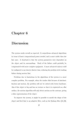 Chapter 6

Discussion

The system works overall as expected. It outperforms advanced algorithms


in terms of lower computational power needed, and is more stable then the


fast ones.   A drawback is that the system parameters were dependent on


the object and its surroundings.        Much of the failure could probably be


compensated with more complex equipment. A more advanced camera could


be congured to use shorter shutter time, reducing the problem with tracking


failure during motion blur.


   Problems due to limitations in the algorithms of the system is a more


complex problem. For example, when the tracker fails because of misclassi-


cation and motion, the problem will not be solved with better hardware.


Also if the object is big and has no texture so that it is registered as a at


surface, the motion algorithm will only detect motion on the contours, giving


a false representation of the object.


   To improve the system, it might be possible to model the shape of the


object and feed that to an adaptive lter, such as the Kalman lter [10, 20].


                                         37
 
