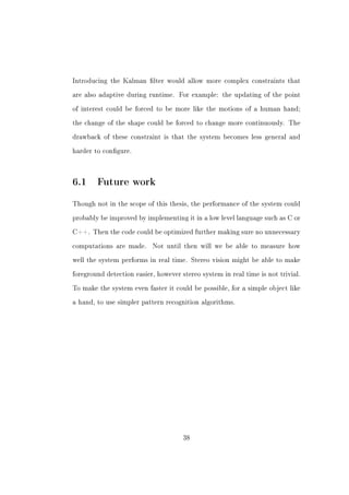 Introducing the Kalman lter would allow more complex constraints that


are also adaptive during runtime. For example: the updating of the point


of interest could be forced to be more like the motions of a human hand;


the change of the shape could be forced to change more continuously. The


drawback of these constraint is that the system becomes less general and


harder to congure.




6.1 Future work
Though not in the scope of this thesis, the performance of the system could


probably be improved by implementing it in a low level language such as C or


C++. Then the code could be optimized further making sure no unnecessary


computations are made.     Not until then will we be able to measure how


well the system performs in real time. Stereo vision might be able to make


foreground detection easier, however stereo system in real time is not trivial.


To make the system even faster it could be possible, for a simple object like


a hand, to use simpler pattern recognition algorithms.




                                      38
 