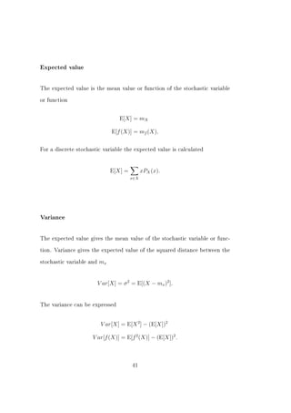 Expected value




The expected value is the mean value or function of the stochastic variable


or function



                                   E[X] = mX

                               E[f (X)] = mf (X).


For a discrete stochastic variable the expected value is calculated




                               E[X] =         xPX (x).
                                        x∈X




Variance




The expected value gives the mean value of the stochastic variable or func-


tion. Variance gives the expected value of the squared distance between the


stochastic variable and   mx


                          V ar[X] = σ 2 = E[(X − mx )2 ].


The variance can be expressed




                           V ar[X] = E[X 2 ] − (E[X])2

                     V ar[f (X)] = E[f 2 (X)] − (E[X])2 .



                                        41
 