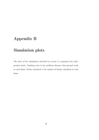 Appendix B

Simulation plots

The plots of the simulations described in section 5.1 separated into inde-


pendent plots.   Tracking error is the euclidean distance from ground truth


at each frame, blocks calculated is the number of blocks calculated at each


frame




                                     43
 