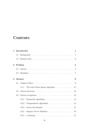 Contents

1   Introduction                                                                      1


    1.1   Background     . . . . . . . . . . . . . . . . . . . . . . . . . . . .       1


    1.2   Related work     . . . . . . . . . . . . . . . . . . . . . . . . . . .       2



2   Problem                                                                           5


    2.1   System . . . . . . . . . . . . . . . . . . . . . . . . . . . . . . .         5


    2.2   Hardware    . . . . . . . . . . . . . . . . . . . . . . . . . . . . .        7



3   Method                                                                            9


    3.1   Adaptive lters    . . . . . . . . . . . . . . . . . . . . . . . . . .       9


          3.1.1   The Least Mean Square algorithm . . . . . . . . . . . .             11


    3.2   Motion detection      . . . . . . . . . . . . . . . . . . . . . . . . .     12


    3.3   Pattern recognition . . . . . . . . . . . . . . . . . . . . . . . .         13


          3.3.1   Parametric algorithms         . . . . . . . . . . . . . . . . . .   14


          3.3.2   Nonparametric algorithms          . . . . . . . . . . . . . . . .   14


          3.3.3   Linear discriminant . . . . . . . . . . . . . . . . . . . .         15


          3.3.4   Support Vector Machines . . . . . . . . . . . . . . . . .           16


          3.3.5   ψ -learning   . . . . . . . . . . . . . . . . . . . . . . . . .     17


                                          iii
 