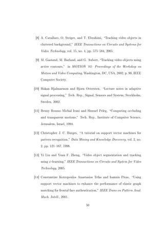 [8] A. Cavallaro, O. Steiger, and T. Ebrahimi, Tracking video objects in


    cluttered background,     IEEE Transactions on Circuits and Systems for
    Video Technology, vol. 15, no. 4, pp. 575584, 2005.

 [9] M. Gastaud, M. Barlaud, and G. Aubert, Tracking video objects using


    active contours,   in   MOTION '02: Proceedings of the Workshop on
    Motion and Video Computing, Washington, DC, USA, 2002, p. 90, IEEE
    Computer Society.



[10] Håkan Hjalmarsson and Bjorn Ottersten,        Lecture notes in adaptive


    signal processing, Tech. Rep., Signal, Sensors and System, Stockholm,


    Sweden, 2002.



[11] Benny Rousso Michal Irani and Shmuel Peleg,       Computing occluding


    and transparent motions,      Tech. Rep., Institute of Computer Science,


    Jerusalem, Israel, 1994.



[12] Christopher J. C. Burges,    A tutorial on support vector machines for


    pattern recognition,    Data Mining and Knowledge Discovery, vol. 2, no.
    2, pp. 121167, 1998.



[13] Yi Liu and Yuan F. Zheng,      Video object segmentation and tracking


    using   ψ -learning, IEEE Transactions on Circuits and System for Video
    Technology, 2005.

[14] Constantine Kotropoulos Anastasios Tefas and Ioannis Pitas,      Using


    support vector machines to enhance the performance of elastic graph


    matching for frontal face authentication,   IEEE Trans on Pattern Anal.
    Mach. Intell., 2001.

                                       50
 