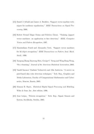 [15] Daniel J. Sebald and James A. Bucklew, Support vector machine tech-


    niques for nonlinear equalization,    IEEE Transactions on Signal Pro-
    cessing, 2000.

[16] Robert Freund Edgar Osuna and Federico Girosi,        Training support


    vector machines: an application to face detection,     IEEE, Computer
    Vision and Pattern Recognition, 1997.

[17] Massimiliano Pontil and Alessandro Verri,      Support vector machines


    for 3d object recognition,   IEEE Transactions on Pattern Anal. Mach.
    Intell., 1998.

[18] Xuegong Zhang Xiaotong Shen, George C. Tseng and Wing Hung Wong,


    On   ψ -learning, Journal of the American Statistical Association,   2003.



[19] Vassili Sazonov Vladimir Vezhnevets and Alla Andreeva, A survey on


    pixel-based skin color detection techniques, Tech. Rep., Graphics and


    Media Laboratory, Faculty of Computational Mathematics and Cyber-


    netics, Moscow, Russia, 2003.



[20] Monson H. Hayes,     Statistical Digital Signal Processing and Modeling,
    Wiley  Sons, Inc., rst edition, 1996.



[21] Arne Leijon,    Pattern recognition,   Tech. Rep., Signal, Sensors and


    System, Stockholm, Sweden, 2005.




                                      51
 